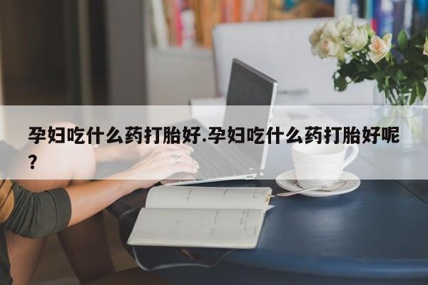 买打胎药私人联系方式孕妇吃什么药打胎好.孕妇吃什么药打胎好呢？