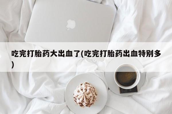 买打胎药私人联系方式吃完打胎药大出血了(吃完打胎药出血特别多)