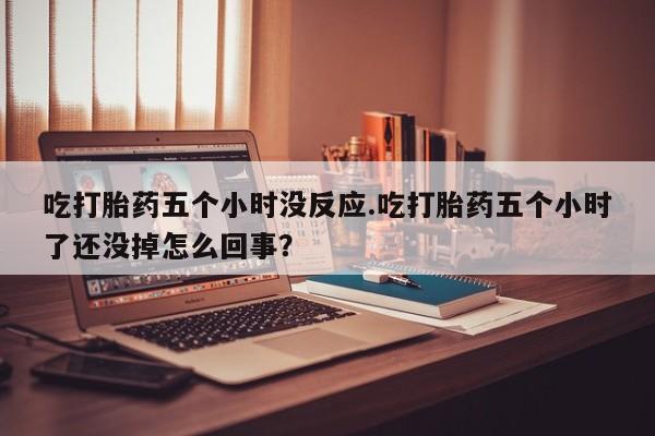 买打胎药私人联系方式吃打胎药五个小时没反应.吃打胎药五个小时了还没掉怎么回事？