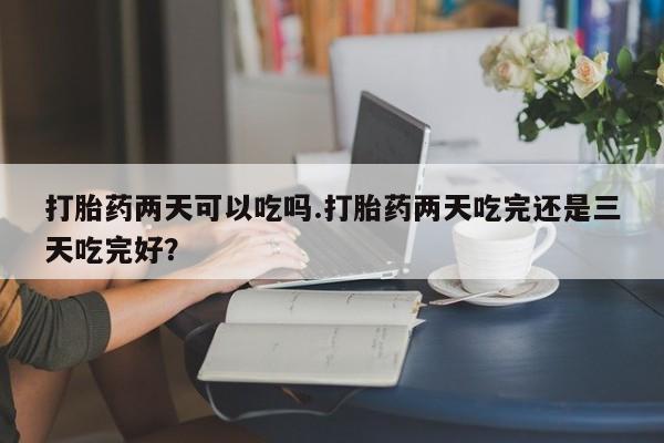买打胎药私人联系方式打胎药两天可以吃吗.打胎药两天吃完还是三天吃完好？
