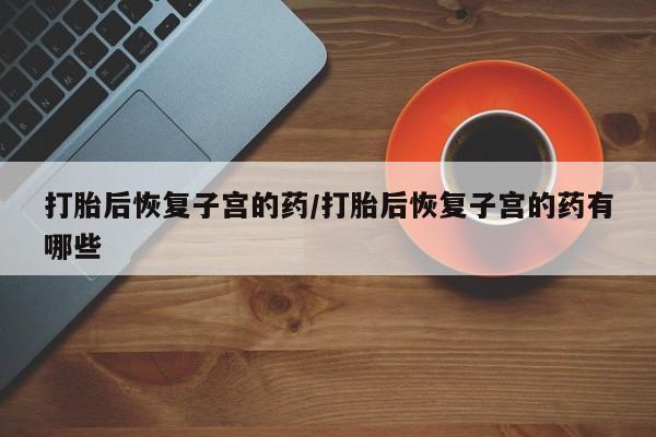 买打胎药私人联系方式打胎后恢复子宫的药/打胎后恢复子宫的药有哪些