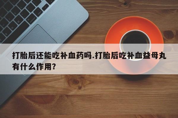 买打胎药私人联系方式打胎后还能吃补血药吗.打胎后吃补血益母丸有什么作用？