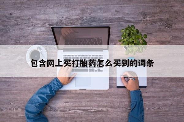买打胎药私人联系方式包含网上买打胎药怎么买到的词条