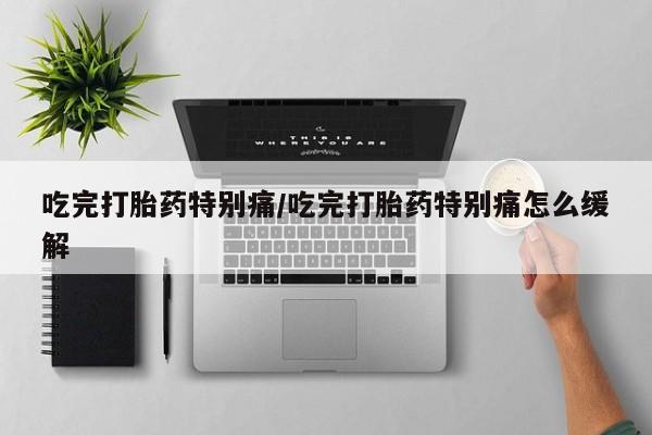 买打胎药私人联系方式吃完打胎药特别痛/吃完打胎药特别痛怎么缓解