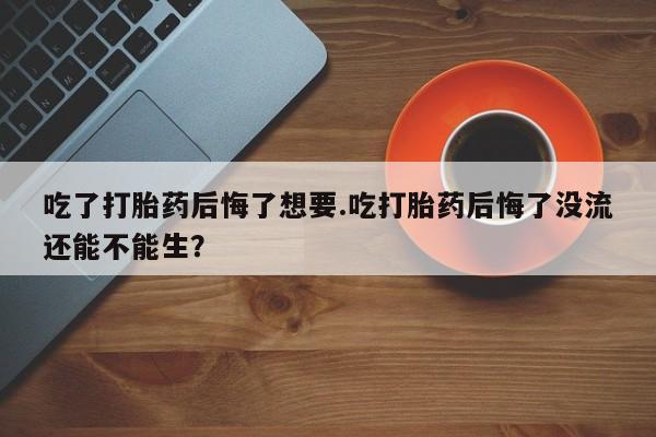 买打胎药私人联系方式吃了打胎药后悔了想要.吃打胎药后悔了没流还能不能生？