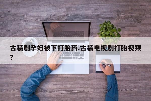 买打胎药私人联系方式古装剧孕妇被下打胎药.古装电视剧打胎视频？