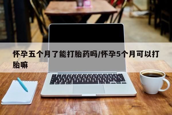 买打胎药私人联系方式怀孕五个月了能打胎药吗/怀孕5个月可以打胎嘛