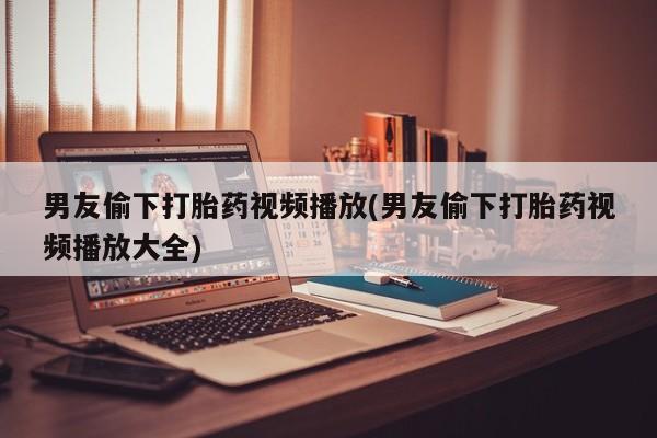 买打胎药私人联系方式男友偷下打胎药视频播放(男友偷下打胎药视频播放大全)