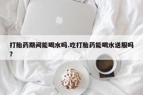 买打胎药私人联系方式打胎药期间能喝水吗.吃打胎药能喝水送服吗？