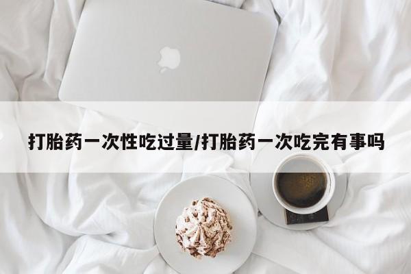 买打胎药私人联系方式打胎药一次性吃过量/打胎药一次吃完有事吗