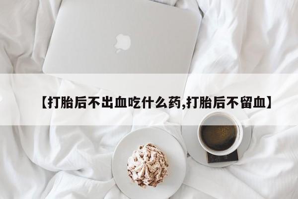 买打胎药私人联系方式【打胎后不出血吃什么药,打胎后不留血】