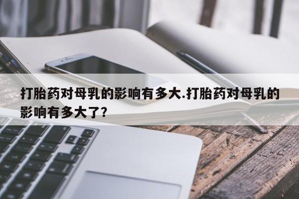 买打胎药私人联系方式打胎药对母乳的影响有多大.打胎药对母乳的影响有多大了？