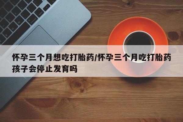 买打胎药私人联系方式怀孕三个月想吃打胎药/怀孕三个月吃打胎药孩子会停止发育吗