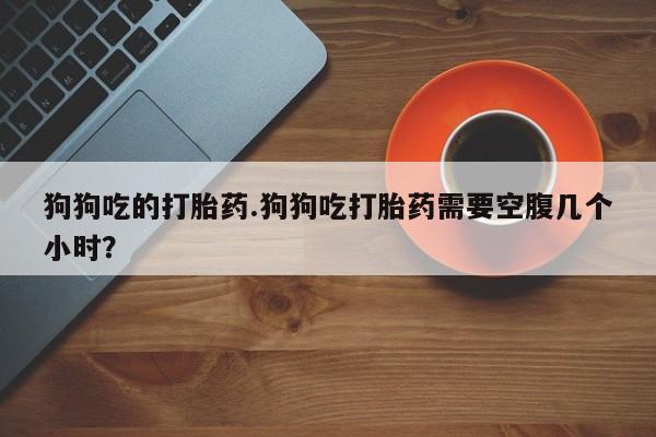买打胎药私人联系方式狗狗吃的打胎药.狗狗吃打胎药需要空腹几个小时？