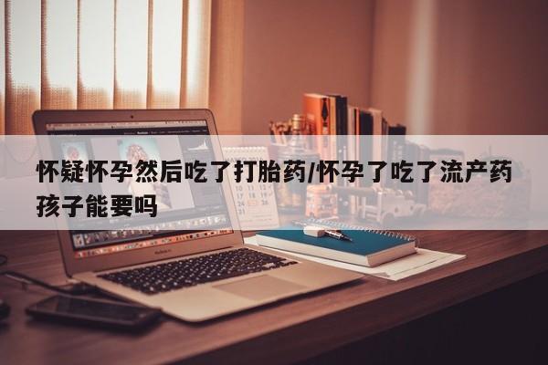 买打胎药私人联系方式怀疑怀孕然后吃了打胎药/怀孕了吃了流产药孩子能要吗