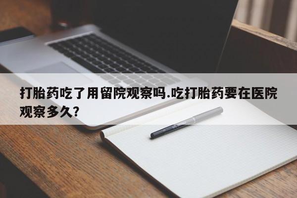 买打胎药私人联系方式打胎药吃了用留院观察吗.吃打胎药要在医院观察多久？