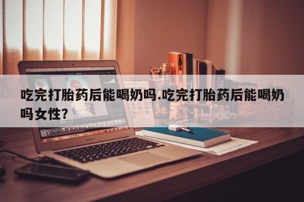 买打胎药私人联系方式吃完打胎药后能喝奶吗.吃完打胎药后能喝奶吗女性？