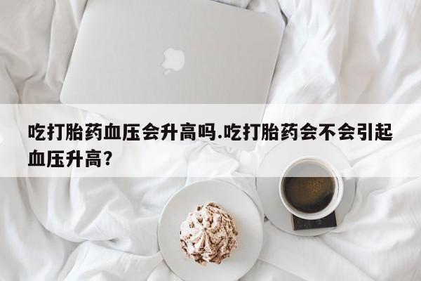买打胎药私人联系方式吃打胎药血压会升高吗.吃打胎药会不会引起血压升高？