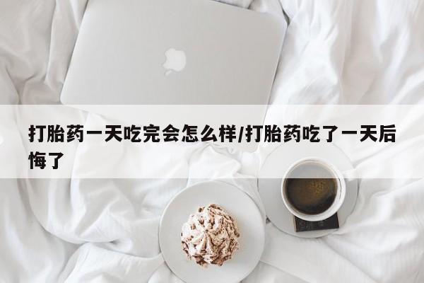 买打胎药私人联系方式打胎药一天吃完会怎么样/打胎药吃了一天后悔了