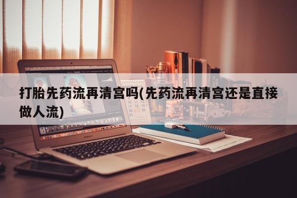 买打胎药私人联系方式打胎先药流再清宫吗(先药流再清宫还是直接做人流)