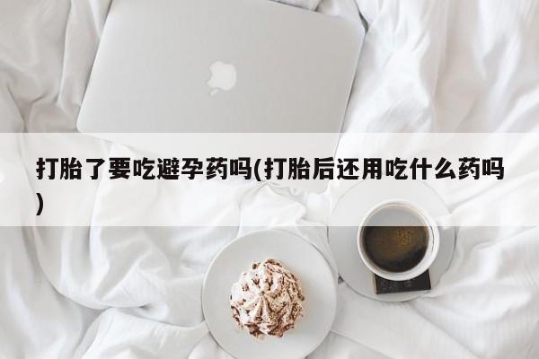 买打胎药私人联系方式打胎了要吃避孕药吗(打胎后还用吃什么药吗)