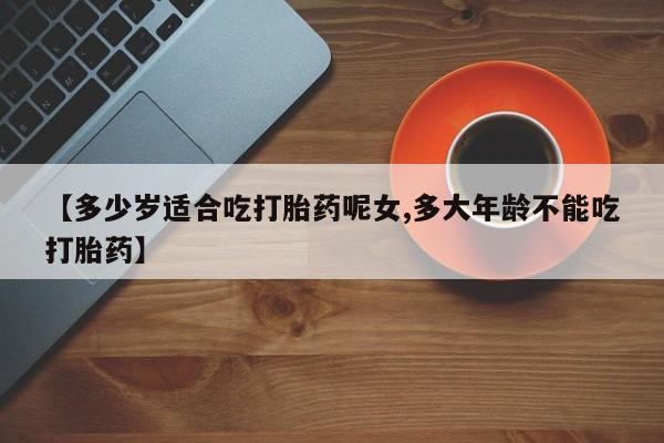 买打胎药私人联系方式【多少岁适合吃打胎药呢女,多大年龄不能吃打胎药】