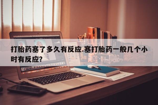 买打胎药私人联系方式打胎药塞了多久有反应.塞打胎药一般几个小时有反应？