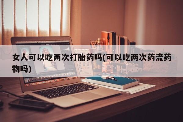 买打胎药私人联系方式女人可以吃两次打胎药吗(可以吃两次药流药物吗)