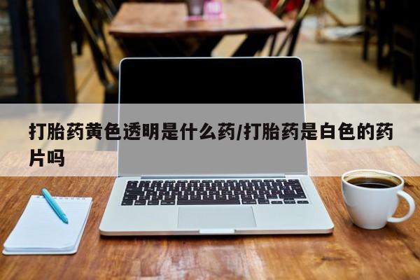 买打胎药私人联系方式打胎药黄色透明是什么药/打胎药是白色的药片吗