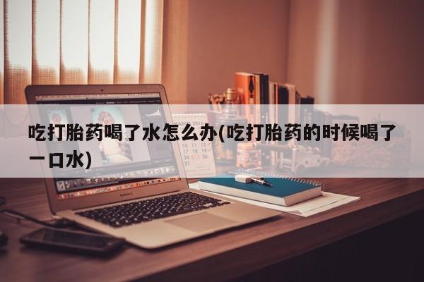 买打胎药私人联系方式吃打胎药喝了水怎么办(吃打胎药的时候喝了一口水)