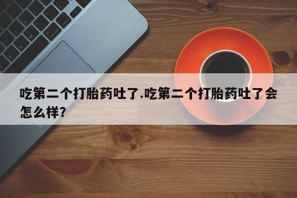 买打胎药私人联系方式吃第二个打胎药吐了.吃第二个打胎药吐了会怎么样？