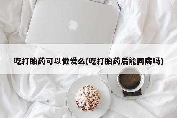 买打胎药私人联系方式吃打胎药可以做爱么(吃打胎药后能同房吗)