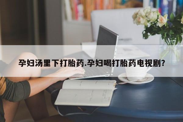 买打胎药私人联系方式孕妇汤里下打胎药.孕妇喝打胎药电视剧？