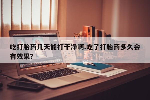 买打胎药私人联系方式吃打胎药几天能打干净啊.吃了打胎药多久会有效果？