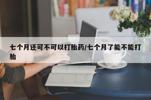 买打胎药私人联系方式七个月还可不可以打胎药/七个月了能不能打胎