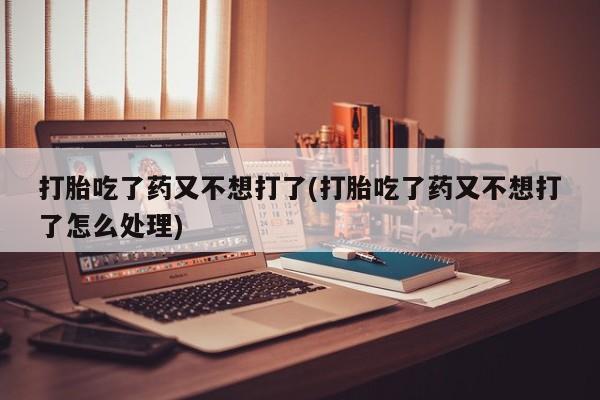买打胎药私人联系方式打胎吃了药又不想打了(打胎吃了药又不想打了怎么处理)
