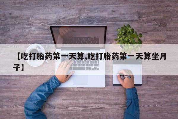买打胎药私人联系方式【吃打胎药第一天算,吃打胎药第一天算坐月子】