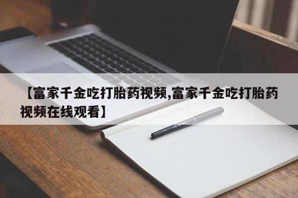 买打胎药私人联系方式【富家千金吃打胎药视频,富家千金吃打胎药视频在线观看】