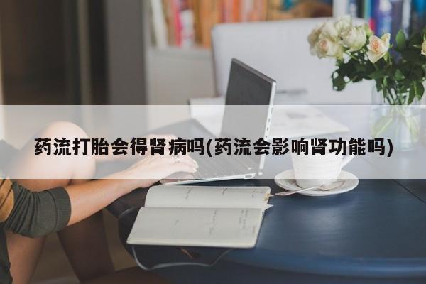 买打胎药私人联系方式药流打胎会得肾病吗(药流会影响肾功能吗)