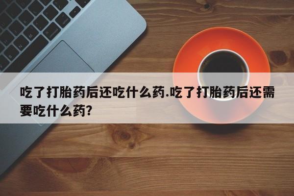 买打胎药私人联系方式吃了打胎药后还吃什么药.吃了打胎药后还需要吃什么药？
