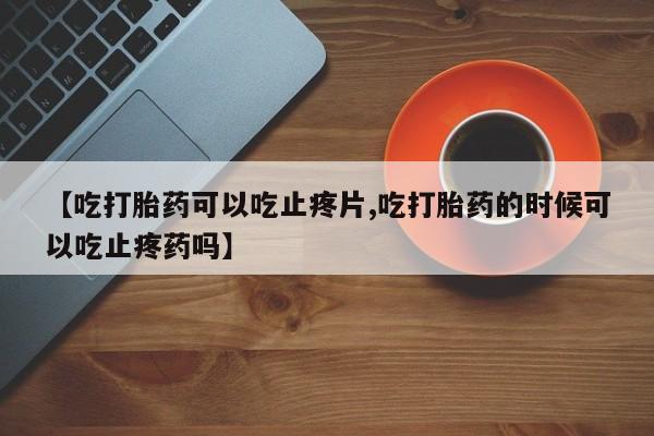 买打胎药私人联系方式【吃打胎药可以吃止疼片,吃打胎药的时候可以吃止疼药吗】