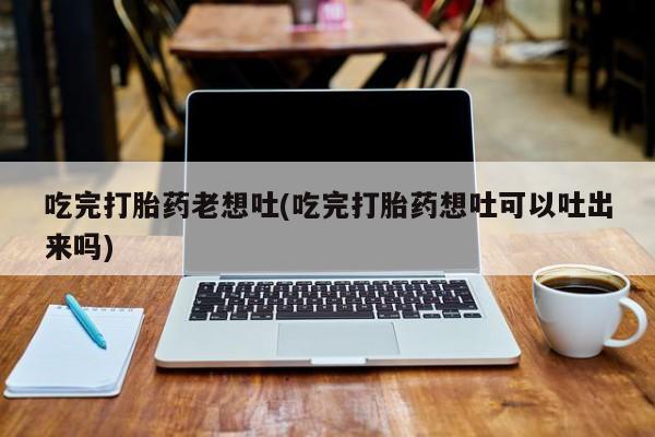 买打胎药私人联系方式吃完打胎药老想吐(吃完打胎药想吐可以吐出来吗)