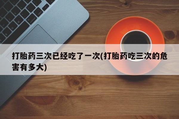 买打胎药私人联系方式打胎药三次已经吃了一次(打胎药吃三次的危害有多大)