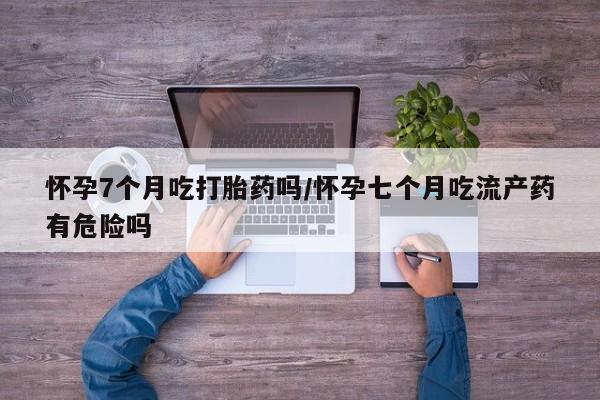 买打胎药私人联系方式怀孕7个月吃打胎药吗/怀孕七个月吃流产药有危险吗