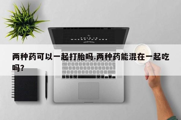买打胎药私人联系方式两种药可以一起打胎吗.两种药能混在一起吃吗？
