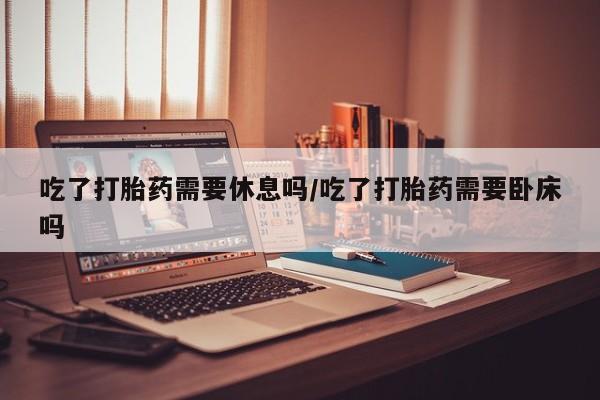 买打胎药私人联系方式吃了打胎药需要休息吗/吃了打胎药需要卧床吗
