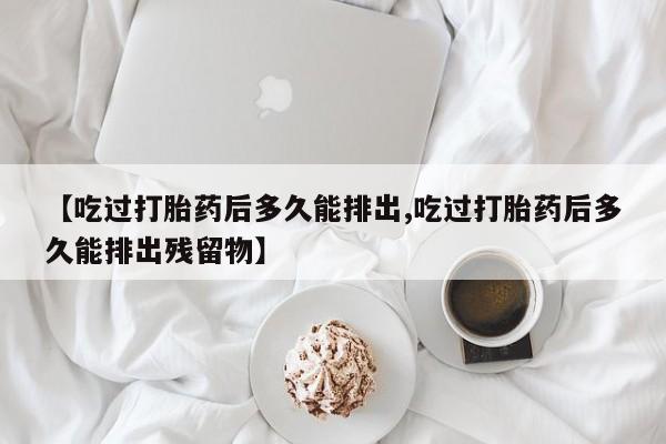 买打胎药私人联系方式【吃过打胎药后多久能排出,吃过打胎药后多久能排出残留物】