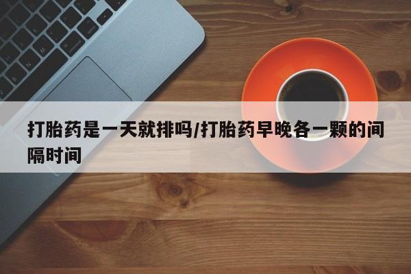 买打胎药私人联系方式打胎药是一天就排吗/打胎药早晚各一颗的间隔时间