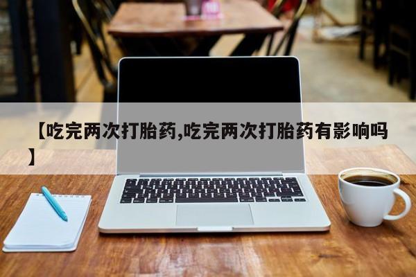 买打胎药私人联系方式【吃完两次打胎药,吃完两次打胎药有影响吗】