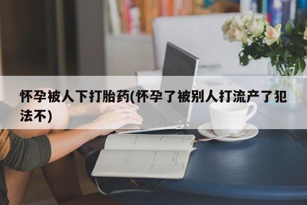 买打胎药私人联系方式怀孕被人下打胎药(怀孕了被别人打流产了犯法不)